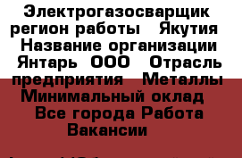 Электрогазосварщик(регион работы - Якутия) › Название организации ­ Янтарь, ООО › Отрасль предприятия ­ Металлы › Минимальный оклад ­ 1 - Все города Работа » Вакансии   